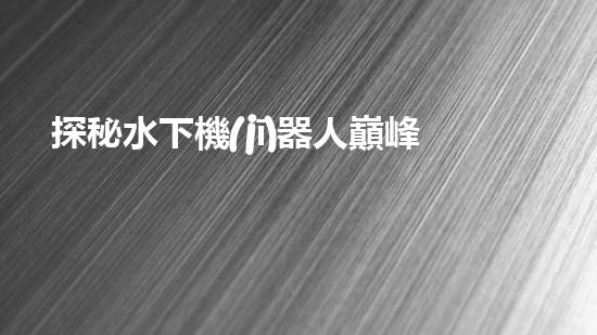 探秘水下機(jī)器人巔峰！揭開排名前十公司的神秘面紗！